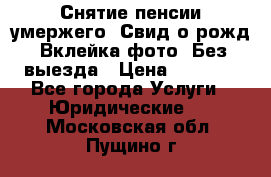 Снятие пенсии умержего. Свид.о рожд. Вклейка фото. Без выезда › Цена ­ 3 000 - Все города Услуги » Юридические   . Московская обл.,Пущино г.